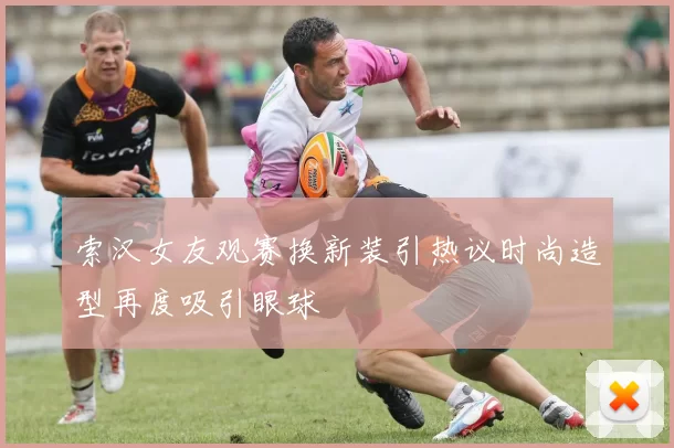 索汉女友观赛换新装引热议时尚造型再度吸引眼球