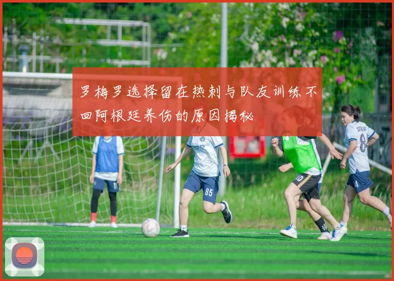 罗梅罗选择留在热刺与队友训练不回阿根廷养伤的原因揭秘