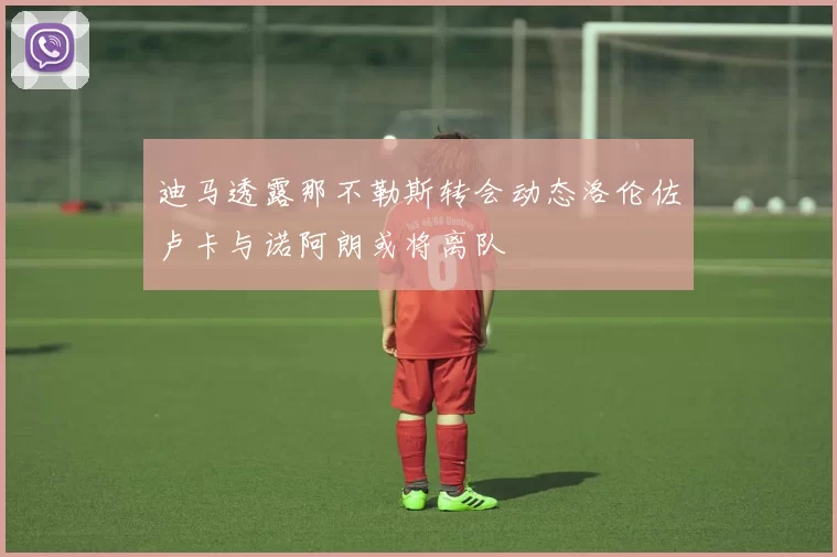 迪马透露那不勒斯转会动态洛伦佐卢卡与诺阿朗或将离队