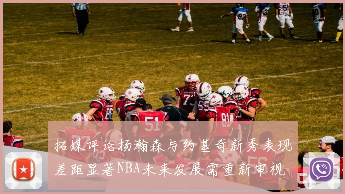 拓媒评论杨瀚森与约基奇新秀表现差距显著NBA未来发展需重新审视