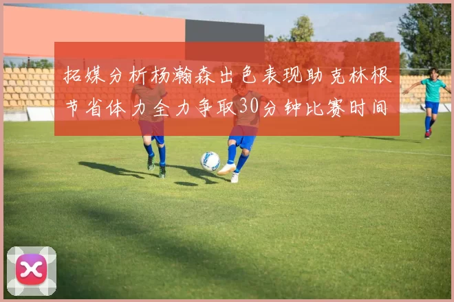 拓媒分析杨瀚森出色表现助克林根节省体力全力争取30分钟比赛时间
