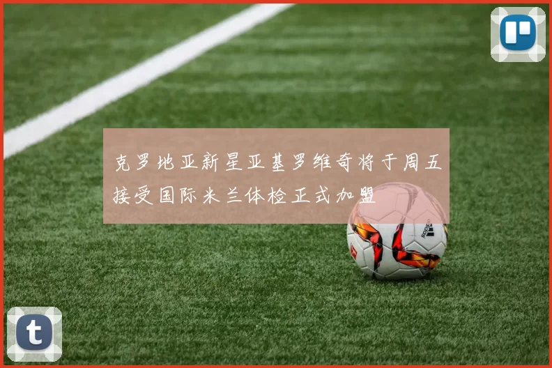克罗地亚新星亚基罗维奇将于周五接受国际米兰体检正式加盟
