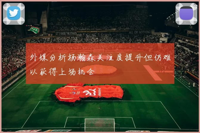 外媒分析杨瀚森关注度提升但仍难以获得上场机会