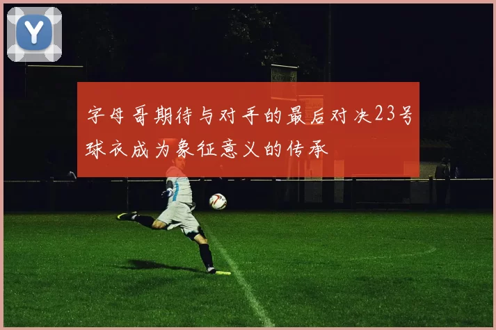 字母哥期待与对手的最后对决23号球衣成为象征意义的传承