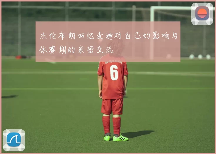 杰伦布朗回忆麦迪对自己的影响与休赛期的亲密交流